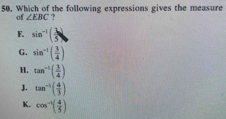 Which of the following expressions gives the measure
of ∠ EBC ?
F. sin^(-1)( 3/5 )
G. sin^(-1)( 3/4 )
H. tan^(-1)( 3/4 )
J. tan^(-1)( 4/3 )
K. cos^(-1)( 4/5 )