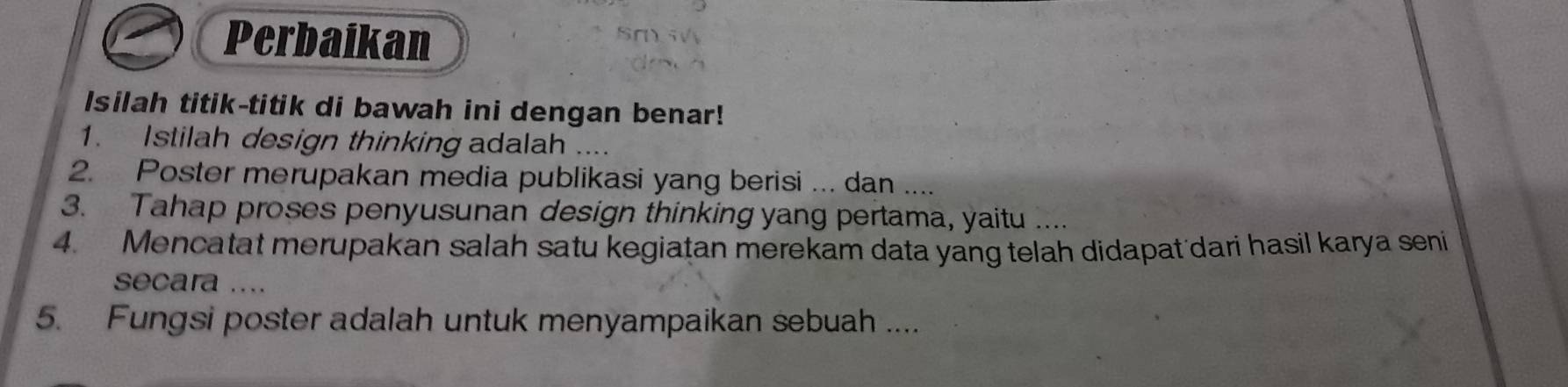 Perbaikan 
Isilah titik-titik di bawah ini dengan benar! 
1. Istilah design thinking adalah .... 
2. Poster merupakan media publikasi yang berisi ... dan . 
3. Tahap proses penyusunan design thinking yang pertama, yaitu .... 
4. Mencatat merupakan salah satu kegiatan merekam data yang telah didapatdari hasil karya seni 
secara .... 
5. Fungsi poster adalah untuk menyampaikan sebuah ....