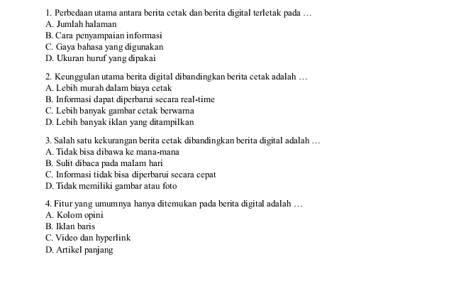 Perbedaan utama antara berita cetak dan berita digital terletak pada …
A. Jumlah halaman
B. Cara penyampaian informasi
C. Gaya bahasa yang digunakan
D. Ukuran huruf yang dipakai
2. Keunggulan utama berita digital dibandingkan berita cetak adalah …
A. Lebih murah dalam biaya cetak
B. Informasi dapat diperbarui secara real-time
C. Lebih banyak gambar cetak berwarna
D. Lebih banyak iklan yang ditampilkan
3. Salah satu kekurangan berita cetak dibandingkan berita digital adalah …
A. Tidak bisa dibawa ke mana-mana
B. Sulit dibaca pada malam hari
C. Informasi tidak bisa diperbarui secara cepat
D. Tidak memiliki gambar atau foto
4. Fitur yang umumnya hanya ditemukan pada berita digital adalah …
A. Kolom opini
B. Iklan baris
C. Video dan hyperlink
D. Artikel panjang