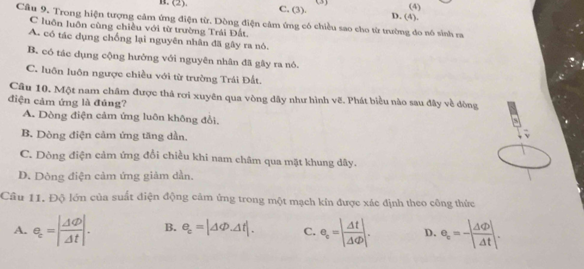 (3) (4)
B. (2). C. (3). D. (4).
Câu 9. Trong hiện tượng cảm ứng điện từ. Dòng điện cảm ứng có chiều sao cho từ trường do nó sinh ra
C luôn luôn cùng chiều với từ trường Trái Đất.
A. có tác dụng chống lại nguyên nhân đã gây ra nó.
B. có tác dụng cộng hưởng với nguyên nhân đã gây ra nó.
C. luôn luôn ngược chiều với từ trường Trái Đất.
Câu 10. Một nam châm được thả rơi xuyên qua vòng dây như hình vẽ. Phát biểu nào sau đây về dòng
điện cảm ứng là đúng?
A. Dòng điện cảm ứng luôn không đồi.
s
B. Dòng điện cảm ứng tăng dần.
v
C. Dòng điện cảm ứng đồi chiều khi nam châm qua mặt khung dây.
D. Dòng điện cảm ứng giảm dần.
Câu 11. Độ lớn của suất điện động cảm ứng trong một mạch kín được xác định theo công thức
A. e_c=| Delta varphi /Delta t |. e_c=| Delta t/Delta varphi  |. D. e_c=-| △ /Delta t |. 
B. e_c=|△ Phi .△ t|. C.