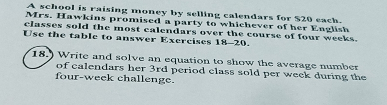 A school is raising money by selling calendars for $20 each. 
Mrs. Hawkins promised a party to whichever of her English 
classes sold the most calendars over the course of four weeks. 
Use the table to answer Exercises 18-20. 
18.) Write and solve an equation to show the average number 
of calendars her 3rd period class sold per week during the 
four-week challenge.