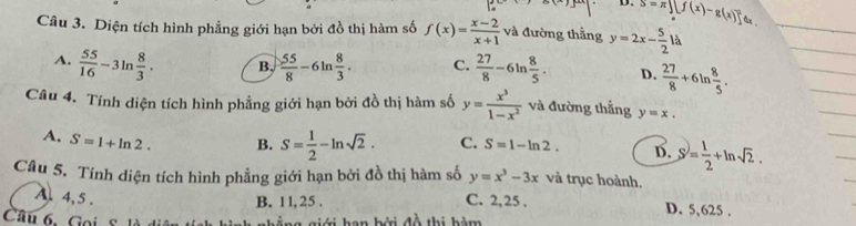 D. S=π ][f(x)-g(x)]^2 ax .
Câu 3. Diện tích hình phẳng giới hạn bởi đồ thị hàm số f(x)= (x-2)/x+1  và đường thắng y=2x- 5/2 ld
A.  55/16 -3ln  8/3 . B,  55/8 -6ln  8/3 . C.  27/8 -6ln  8/5 . D.  27/8 +6ln  8/5 . 
Câu 4. Tính diện tích hình phẳng giới hạn bởi đồ thị hàm số y= x^3/1-x^2  và đường thắng y=x.
A. S=1+ln 2. B. S= 1/2 -ln sqrt(2). C. S=1-ln 2. D. S= 1/2 +ln sqrt(2). 
Câu 5. Tính diện tích hình phẳng giới hạn bởi đồ thị hàm số y=x^3-3x và trục hoành.
B. 11, 25.
A. 4, 5. C. 2, 25. D. 5,625.
Câu . s han bởi đồ thị hàm