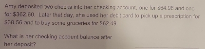 Amy deposited two checks into her checking account, one for $64.98 and one 
for $362.60. Later that day, she used her debit card to pick up a prescription for
$38.56 and to buy some groceries for $62.49. 
What is her checking account balance after 
her deposit? 
_