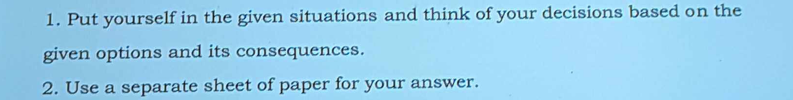 Put yourself in the given situations and think of your decisions based on the 
given options and its consequences. 
2. Use a separate sheet of paper for your answer.