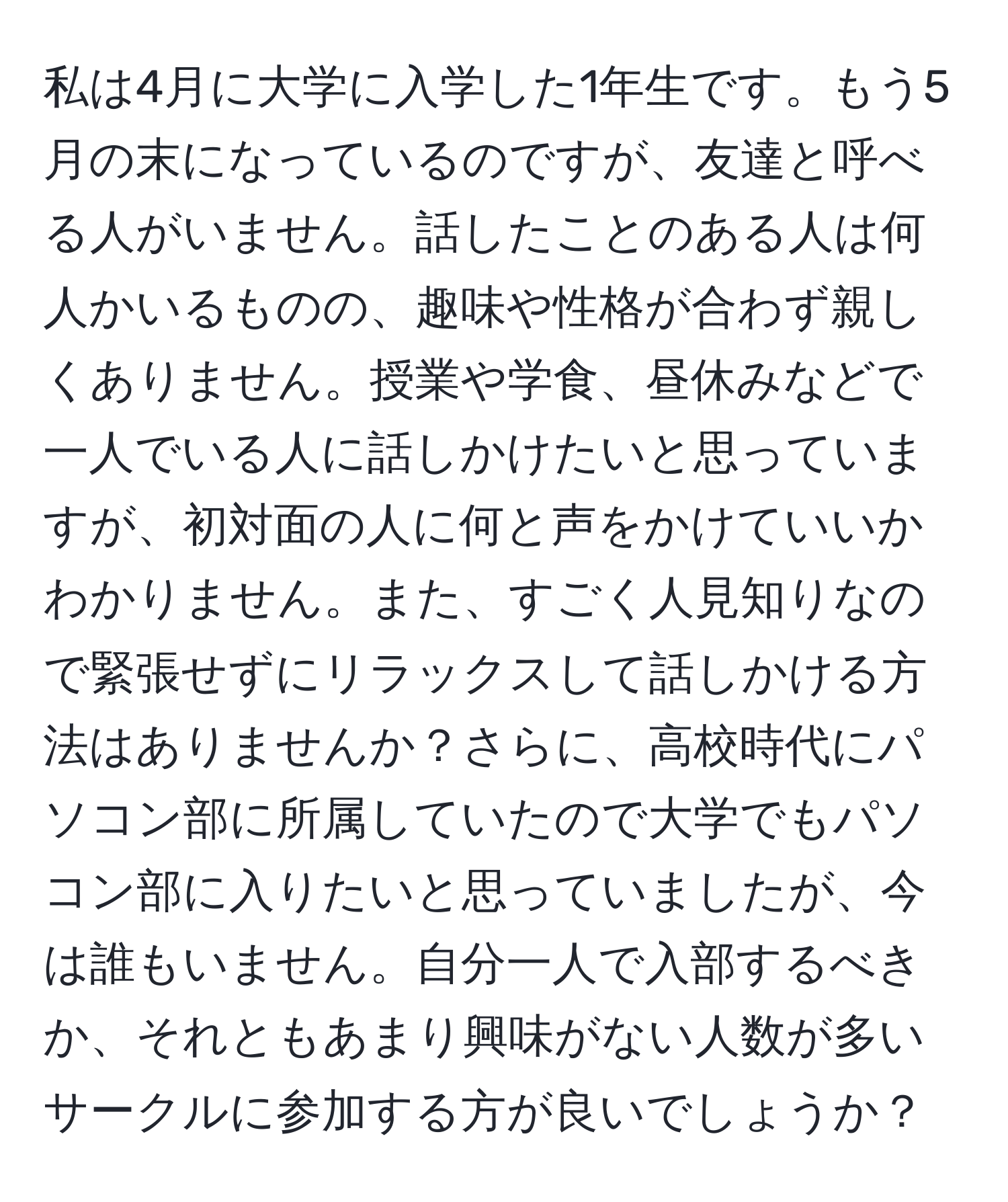 私は4月に大学に入学した1年生です。もう5月の末になっているのですが、友達と呼べる人がいません。話したことのある人は何人かいるものの、趣味や性格が合わず親しくありません。授業や学食、昼休みなどで一人でいる人に話しかけたいと思っていますが、初対面の人に何と声をかけていいかわかりません。また、すごく人見知りなので緊張せずにリラックスして話しかける方法はありませんか？さらに、高校時代にパソコン部に所属していたので大学でもパソコン部に入りたいと思っていましたが、今は誰もいません。自分一人で入部するべきか、それともあまり興味がない人数が多いサークルに参加する方が良いでしょうか？