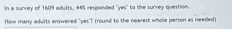 In a survey of 1609 adults, 44% responded ''yes'' to the survey question. 
How many adults answered 'yes"? (round to the nearest whole person as needed)