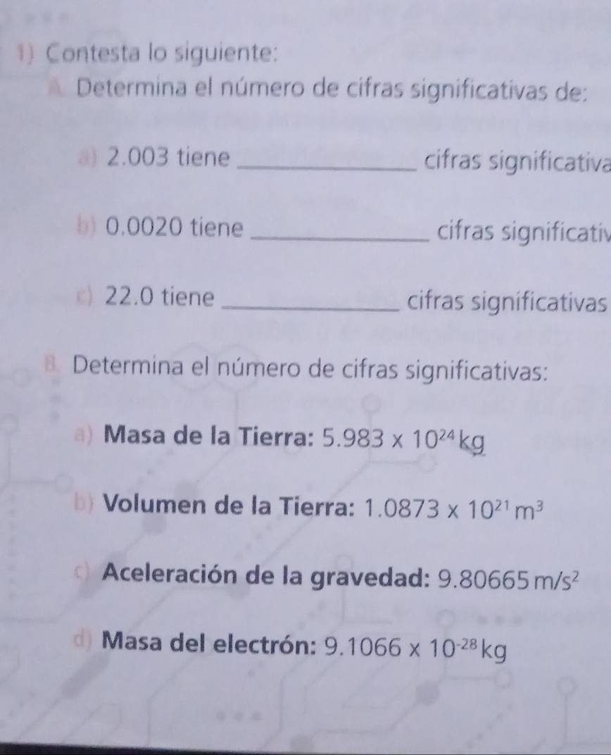 Contesta lo siguiente: 
Determina el número de cifras significativas de: 
a) 2.003 tiene _cifras significativa 
b) 0.0020 tiene _cifras significativ 
c) 22.0 tiene _cifras significativas 
B. Determina el número de cifras significativas: 
a) Masa de la Tierra: 5.983* 10^(24)kg
b) Volumen de la Tierra: 1.0873* 10^(21)m^3
a Aceleración de la gravedad: 9.80665m/s^2
d) Masa del electrón: 9.1066* 10^(-28)kg