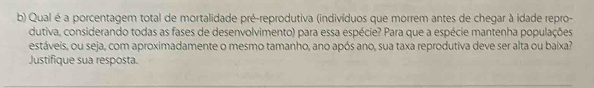 Qual é a porcentagem total de mortalidade pré-reprodutiva (indivíduos que morrem antes de chegar à idade repro- 
dutiva, considerando todas as fases de desenvolvimento) para essa espécie? Para que a espécie mantenha populações 
estáveis, ou seja, com aproximadamente o mesmo tamanho, ano após ano, sua taxa reprodutiva deve ser alta ou baixa? 
Justifique sua resposta.