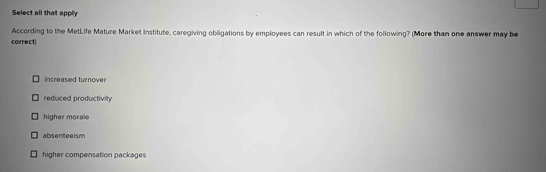 Select all that apply
According to the MetLife Mature Market Institute, caregiving obligations by employees can result in which of the following? (More than one answer may be
correct)
increased turnover
reduced productivity
higher morale
absenteeism
higher compensation packages