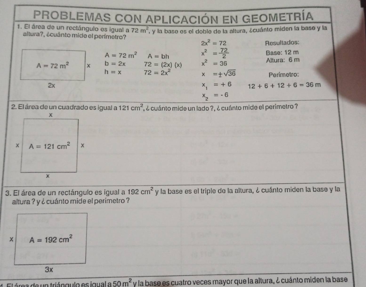 PROBLEMAS CON APLICACIón En GEOMEtRía
1. El área de un rectángulo es igual a 72m^2 , y la base es el doble de la altura, ¿cuánto miden la base y la
altura?, ¿cuánto mide el perímetro?
2x^2=72
Resultados:
A=72m^2 A=bh
x^2= 72/2 
Base: 12 m
A=72m^2 x b=2x 72=(2x)(x) x^2=36 Altura: 6 m
h=x 72=2x^2
x=± sqrt(36)
Perímetro:
2x
x_1=+6 12+6+12+6=36m
x_2=-6
2. El área de un cuadrado es igual a 121cm^2 , ¿ cuánto mide un lado ?, ¿ cuánto mide el perimetro ?
3. El área de un rectángulo es igual a 192cm^2 y la base es el triple de la altura, ¿ cuánto miden la base y la
altura ? y ¿ cuánto mide el perímetro ?
1. El área de un triángulo es igual a 50m^2 y la base es cuatro veces mayor que la altura, ¿ cuánto miden la base