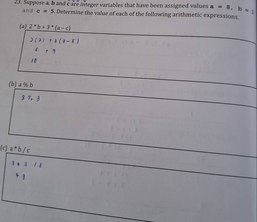 Suppose a, b and c are integer variables that have been assigned values a=8, b=3
and c=5. Determine the value of each of the following arithmetic expressions. 
(a) 2^*b+3^*(a-c)
2(3)+3(8-5)
6+9
11 
(b) a % b
8 7 。 3
(c) a*b/c
8!= 3 /5
4 -8