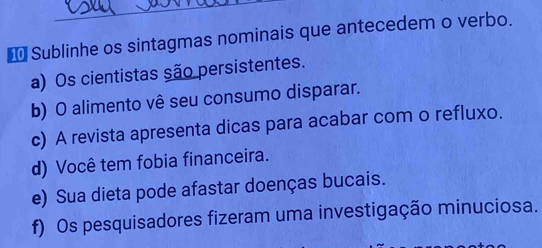 Sublinhe os sintagmas nominais que antecedem o verbo.
a) Os cientistas são persistentes.
b) O alimento vê seu consumo disparar.
c) A revista apresenta dicas para acabar com o refluxo.
d) Você tem fobia financeira.
e) Sua dieta pode afastar doenças bucais.
f) Os pesquisadores fizeram uma investigação minuciosa.