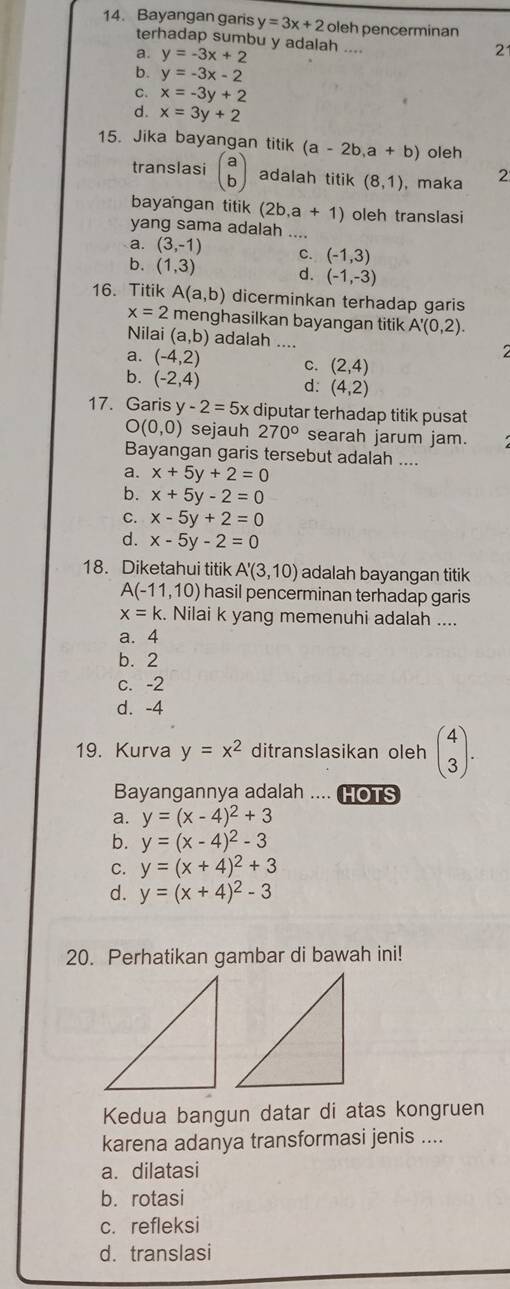 Bayangan garis y=3x+2 oleh pencerminan
terhadap sumbu y adalah ....
a. y=-3x+2
21
b. y=-3x-2
C. x=-3y+2
d. x=3y+2
15. Jika bayangan titik (a-2b,a+b) oleh
translasi beginpmatrix a bendpmatrix adalah titik (8,1) , maka 2
bayangan titik (2b,a+1) oleh translasi
yang sama adalah ....
a. (3,-1) C. (-1,3)
b. (1,3) d. (-1,-3)
16. Titik A(a,b) dicerminkan terhadap garis
x=2 menghasilkan bayangan titik A'(0,2).
Nilai (a,b) adalah ....
2
a. (-4,2) C. (2,4)
b. (-2,4) d: (4,2)
17. Garis y -2=5x diputar terhadap titik pusat
O(0,0) sejauh 270° searah jarum jam.
Bayangan garis tersebut adalah ....
a. x+5y+2=0
b. x+5y-2=0
C. x-5y+2=0
d. x-5y-2=0
18. Diketahui titik A'(3,10) adalah bayangan titik
A(-11,10) hasil pencerminan terhadap garis
x=k. Nilai k yang memenuhi adalah ....
a. 4
b. 2
c. -2
d. -4
19. Kurva y=x^2 ditranslasikan oleh beginpmatrix 4 3endpmatrix .
Bayangannya adalah .... HOTS
a. y=(x-4)^2+3
b. y=(x-4)^2-3
C. y=(x+4)^2+3
d. y=(x+4)^2-3
20. Perhatikan gambar di bawah ini!
Kedua bangun datar di atas kongruen
karena adanya transformasi jenis ....
a. dilatasi
b. rotasi
c. refleksi
d. translasi