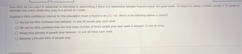 How often do you pray? A researcher is interested in determining if there is a relationship between frequent prayer and good health. He begins by asking a random sample of 25 people to
estimate how many times they pray in a period of 1 week.
Suppose a 95% confidence interval for the population mean is found to be (12,46). Which of the following options is correct?
We can be 95% confident that between 12 and 46 people pray each week.
We can be 95% confident that the true mean number of times people pray each week is between 12 and 46 times.
Ninety-five percent of people pray between 12 and 46 times each week.
Between 12% and 46% of people pray.