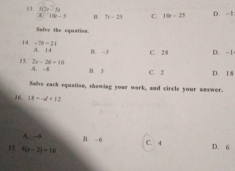 5(2t-5) C. 10t-25 D. -1
A. 10t-5 B. 7t-25
Solve the equation.
14. -7b=21
A. 14 B. -3 C. 2 8 D. -1
15. 2x-26=10
A. -8 B. 5 C. 2 D. 18
Solve each equation, showing your work, and circle your answer.
16. 18=-d+12
A. -9 B. -6
C. 4 D. 6
17. 4(y-2)=16