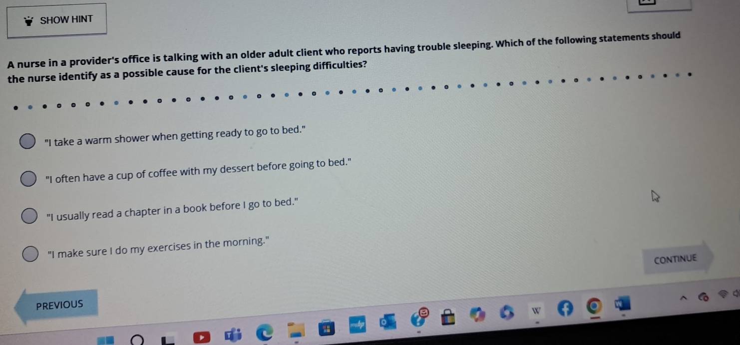 SHOW HINT
A nurse in a provider's office is talking with an older adult client who reports having trouble sleeping. Which of the following statements should
the nurse identify as a possible cause for the client's sleeping difficulties?
"I take a warm shower when getting ready to go to bed."
"I often have a cup of coffee with my dessert before going to bed."
"I usually read a chapter in a book before I go to bed."
"I make sure I do my exercises in the morning."
CONTINUE
PREViOUS