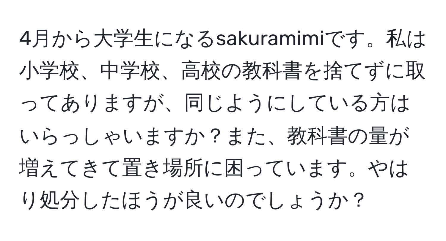 4月から大学生になるsakuramimiです。私は小学校、中学校、高校の教科書を捨てずに取ってありますが、同じようにしている方はいらっしゃいますか？また、教科書の量が増えてきて置き場所に困っています。やはり処分したほうが良いのでしょうか？