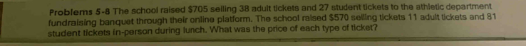 Problems 5-8 The school raised $705 selling 38 adult tickets and 27 student tickets to the athletic department 
fundraising banquet through their online platform. The school raised $570 selling tickets 11 adult tickets and 81
student tickets in-person during lunch. What was the price of each type of ticket?