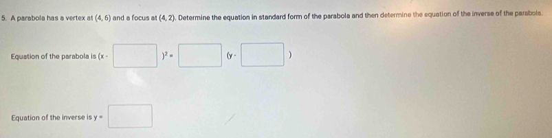 A parabola has a vertex a (4,6) and a focus at (4,2). Determine the equation in standard form of the parabola and then determine the equation of the inverse of the parabola. 
Equation of the parabola is (x-□ )^2=□ (y-□ )
Equation of the inverse is y=□