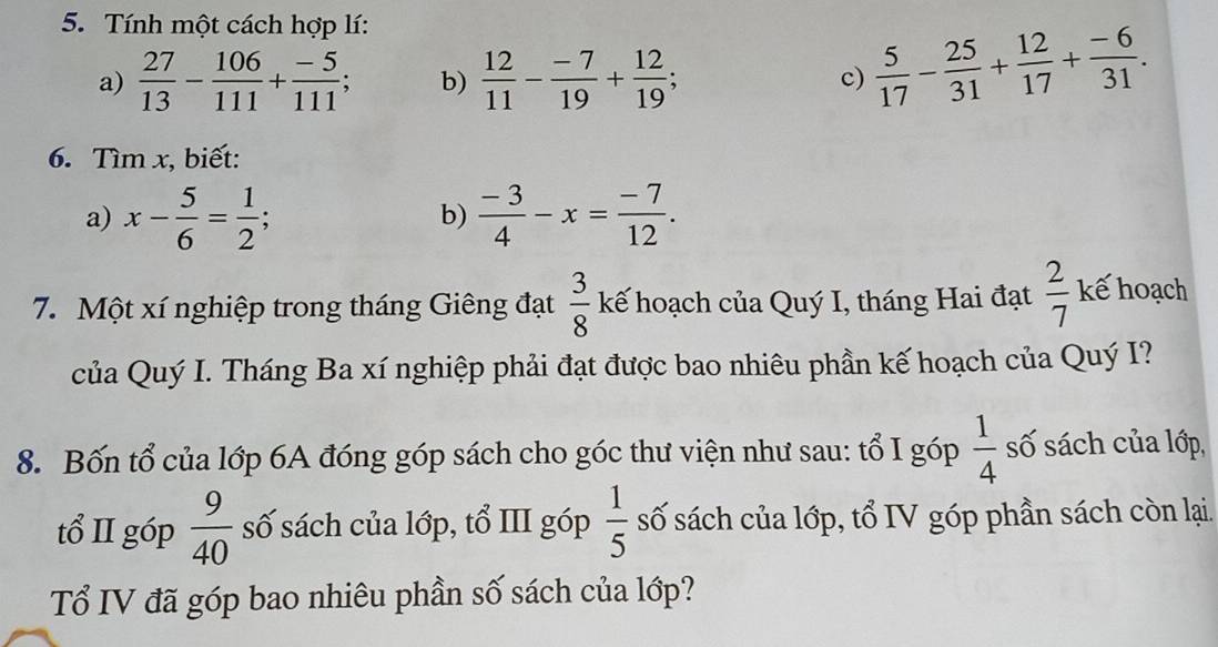 Tính một cách hợp lí: 
a)  27/13 - 106/111 + (-5)/111 ; b)  12/11 - (-7)/19 + 12/19 ; c)  5/17 - 25/31 + 12/17 + (-6)/31 . 
6. Tìm x, biết: 
a) x- 5/6 = 1/2 ; b)  (-3)/4 -x= (-7)/12 . 
7. Một xí nghiệp trong tháng Giêng đạt kế hoạch của Quý I, tháng Hai đạt  3/8 
 2/7 l kế hoạch 
của Quý I. Tháng Ba xí nghiệp phải đạt được bao nhiêu phần kế hoạch của Quý I? 
8. Bốn tổ của lớp 6A đóng góp sách cho góc thư viện như sau: tổ I góp  1/4  số sách của lớp, 
tổ II góp  9/40  số sách của lớp, tổ III góp  1/5  số sách của lớp, tổ IV góp phần sách còn lại. 
Tổ IV đã góp bao nhiêu phần số sách của lớp?