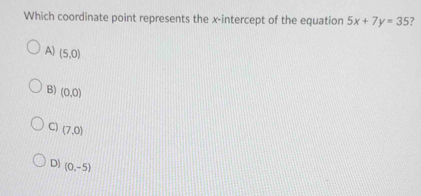 Which coordinate point represents the x-intercept of the equation 5x+7y=35 7
A) (5,0)
B) (0,0)
C) (7,0)
D) (0,-5)