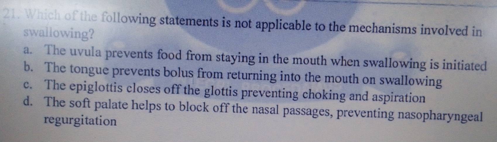 Which of the following statements is not applicable to the mechanisms involved in
swallowing?
a. The uvula prevents food from staying in the mouth when swallowing is initiated
b. The tongue prevents bolus from returning into the mouth on swallowing
c. The epiglottis closes off the glottis preventing choking and aspiration
d. The soft palate helps to block off the nasal passages, preventing nasopharyngeal
regurgitation