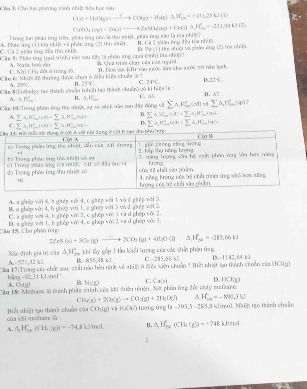 Cho hai phương trình nhiệt hóa học sau:
C(s)+H_2O(g)tO(g^+CO(g)+H_2(g)Delta A,=+131.25kJ(l)
CuSO_4(aq)+Zn(s)to ZnSO_4(aq)+Cu(s)△ _;H_(2as)^0=-231,04kJ(2)
Trong hai phản ứng trên, phản ứng nào là thu nhiệt, phản ứng nào là tỏa nhiệt?
A. Phản ứng (1) tỏa nhiệt và phản ứng (2) thu nhiệt. B. Cả 2 phản ứng đều tỏa nhiệt.
C. Cả 2 phản ứng đều thu nhiệt. D. Pứ (1) thu nhiệt và phản ứng (2) tóa nhiệt.
Câu 5: Phản ứng (quá trình) nào sau đây là phản ứng (quá trình) thu nhiệt?
A. Nước hoá rằn. B. Quá trình chạy của con người.
C. Khi CH₄ đốt ở trong lò. D. Hoà tan KBr vào nước làm cho nước trở nên lạnh.
Câu 6: Nhiệt độ thường được chọn ở điều kiện chuẩn là ?
D
A. 20°C.
B. 25°C. C. 24°C. 22°C.
Câu 8:Enthalpy tạo thành chuẩn (nhiệt tạo thành chuẩn) có kí hiệu là :
B.
A. △ _2H_(2m)^0. △ _1H_(208)^0,
C. ∆S .
D. △ T.
Câu 10:Trong phản ứng thu nhiệt, sự so sánh nào sau đây đủng về sumlimits △ _iH_(208)^0(cd) và sumlimits △ _tH_(200)^0(sp) ?
A. sumlimits △ _iH_(in)^n(cd)=sumlimits △ _iH_(mn)^o(sp)·
B. sumlimits △ _rH_(r=1)^n(cd)>sumlimits △ _1H_(298)°(sp),
C. sumlimits △ _iH_(200)°(cd):□ △ _iH_(200)°(sp),
D. sumlimits △ _rH_(res)°(cd)
C
A. a ghép với 4, b ghép với 4, c ghép với 1 và d ghép với 3.
B. a ghép với 4, b ghép với 1, c ghép với 3 và d ghép với 2.
C. a ghép với 4, b ghép với 3, c ghép với 1 và d ghép với 2.
D. a ghép với 1, b ghép với 4, c ghép với 2 và d ghép với 3.
Câu 15: Cho phản ứng:
2ZnS(s)+3O_2(g)xrightarrow I°2CO_2(g)+4H_2O(l) □  △ _rH_(298)^0=-285,66kJ
Xác định giá trị của △ _1H_(208)^0 khi lấy gấp 3 lần khối lượng của các chất phản ứng.
A.-571,32 kJ. B.-856,98 kJ. C.-285,66 kJ. D.-1142,64 kJ.
Cầu 17:Trong các chất sau, chất nào bền nhất về nhiệt ở điều kiện chuẩn ? Biết nhiệt tạo thành chuẩn của HCl(g)
bằng -92,31kJ.mol^(-1).
C.
A. O_2(g)
B. N_2(g) Ca(s) D. HCl(g)
Câu 18: Methane là thành phần chính của khí thiên nhiên. Xét phản ứng đốt chảy methane:
CH_4(g)+2O_2(g)to CO_2(g)+2H_2O(l) H_(208)^0=-890,3kJ
Biết nhiệt tạo thành chuẩn của CO_2(g) và H_2O(l) tương ứng là −393,5 -285,8 kJ/mol. Nhiệt tạo thành chuẩn
của khí methane là
A. △ _rH_(208)^0(CH_4(g))=-74,8kJ/mol. B. △ _rH_(208)^0(CH_4(g))=+748kJ/mol
1