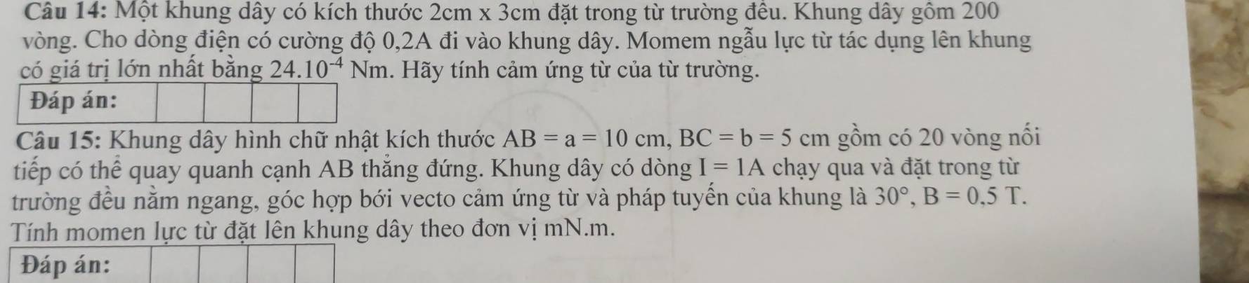 Một khung dây có kích thước 2cm* 3cm đặt trong từ trường đêu. Khung dây gồm 200
vòng. Cho dòng điện có cường độ 0, 2A đi vào khung dây. Momem ngẫu lực từ tác dụng lên khung 
có giá trị lớn nhất bằng 24.10^(-4)Nm 1. Hãy tính cảm ứng từ của từ trường. 
Câu 15: Khung dây hình chữ nhật kích thước AB=a=10cm, BC=b=5cm gồm có 20 vòng nối 
tiếp có thể quay quanh cạnh AB thắng đứng. Khung dây có dòng I=1A chạy qua và đặt trong từ 
trường đều nằm ngang, góc hợp bới vecto cảm ứng từ và pháp tuyến của khung là 30°, B=0.5T. 
Tính momen lực từ đặt lên khung dây theo đơn vị mN.m. 
Đáp án: