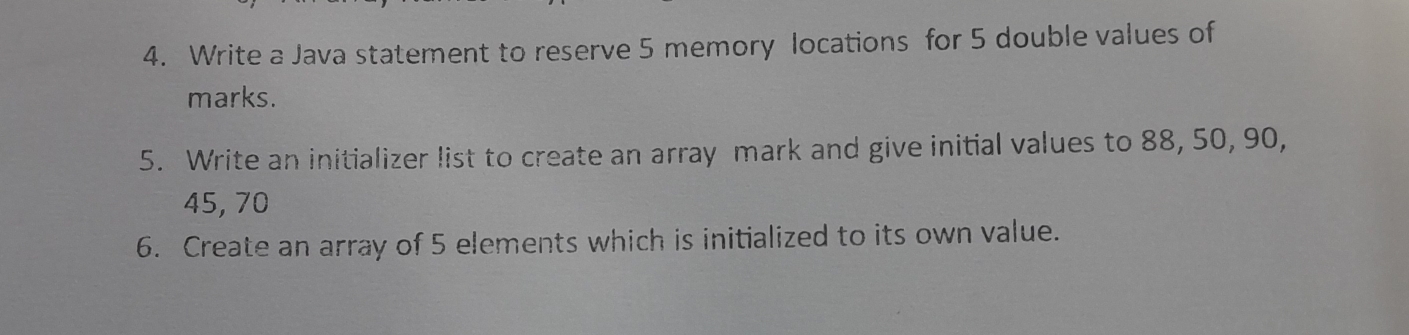 Write a Java statement to reserve 5 memory locations for 5 double values of 
marks. 
5. Write an initializer list to create an array mark and give initial values to 88, 50, 90,
45, 70
6. Create an array of 5 elements which is initialized to its own value.