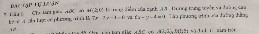 bài tập tự luận 
》 Câu 1. Cho tam giác ABC có M(2;0) là trung điểm của cạnh AB. Đường trung tuyến và đường cao 
kẻ từ A lần lượt có phương trình là 7x-2y-3=0 và 6x-y-4=0. Lập phương trình của đường thằng
AB. 
ằng toa độ Oxv, cho tam giác ABC có A(2;2), B(1;5) và đỉnh C nằm trên