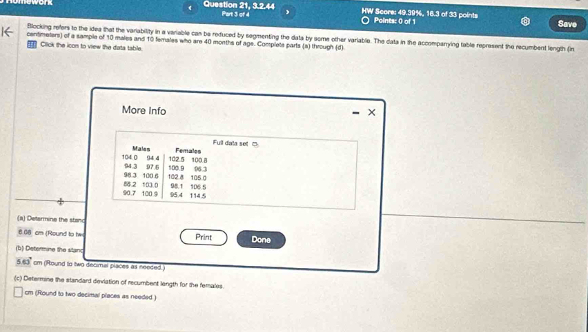 Question 21, 3.2.44 HW Score: 49.39%, 16.3 of 33 points 
Part 3 of 4 Points: 0 of 1 Save 
Blocking refers to the idea that the variability in a variable can be reduced by segmenting the data by some other variable. The data in the accompanying table represent the recumbent length (in
centimeters) of a sample of 10 males and 10 females who are 40 months of age. Complete parts (a) through (d) 
:' Click the icon to view the data table. 
More Info × 
- 
Full data set □ 
Males Females
104.0 94.4 102.5 100.8
94.3 97.6 100.9 06.3
98.3 100.6 102.8 105.0
86 2 103.0 98.1 106 5
90.7 100.9 95.4 114.5
(a) Determine the stanc
6.08 cm (Round to tw Print Done 
(b) Determine the stanc
5.63° cm (Round to two decimal places as needed.) 
(c) Determine the standard deviation of recumbent length for the females. 
cm (Round to two decimal places as needed.)