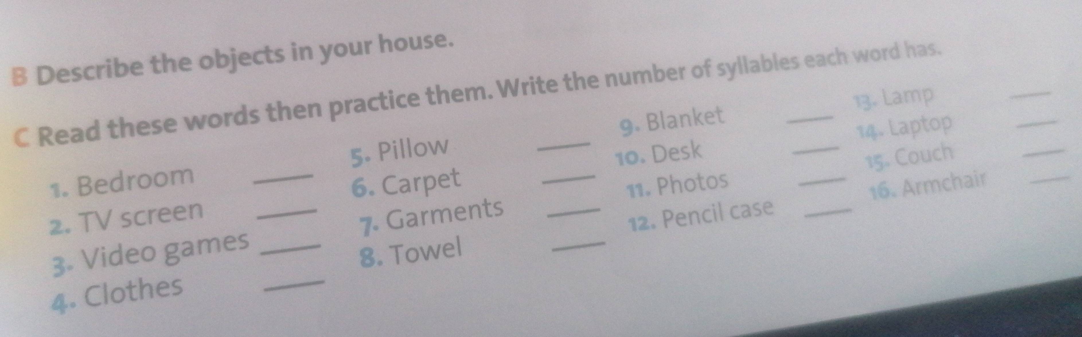 Describe the objects in your house. 
_ 
C Read these words then practice them. Write the number of syllables each word has. 
13. Lamp 
1. Bedroom _5. Pillow _9. Blanket 
6. Carpet 10. Desk _14. Laptop 
_ 
11. Photos 15. Couch 
_ 
8. Towel 12. Pencil case _16. Armchair_ 
2. TV screen_ 
_ 
3. Video games _7 Garments__ 
4. Clothes