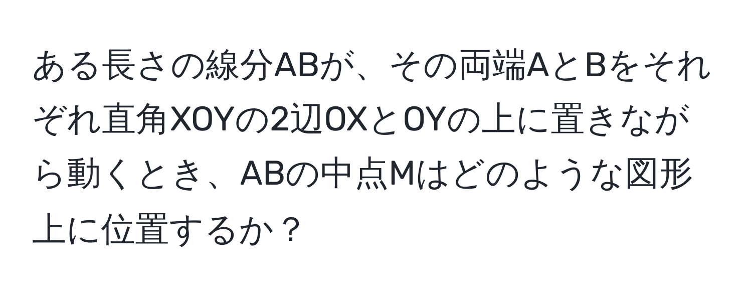 ある長さの線分ABが、その両端AとBをそれぞれ直角XOYの2辺OXとOYの上に置きながら動くとき、ABの中点Mはどのような図形上に位置するか？