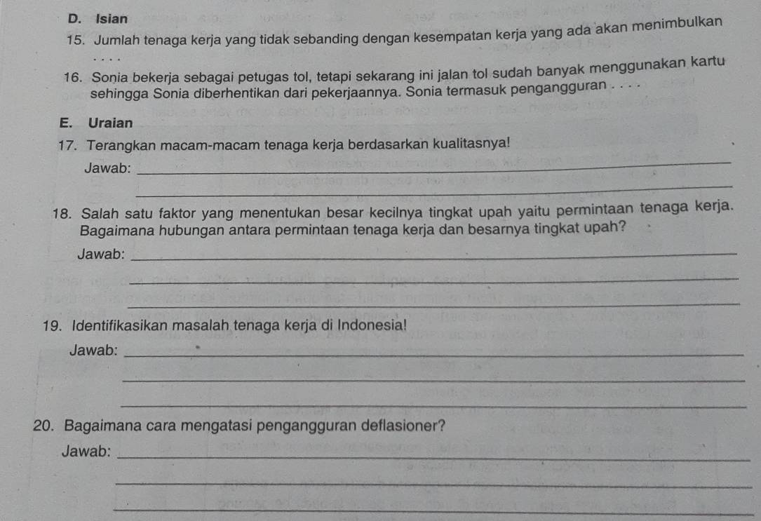 Isian 
15. Jumlah tenaga kerja yang tidak sebanding dengan kesempatan kerja yang ada akan menimbulkan 
16. Sonia bekerja sebagai petugas tol, tetapi sekarang ini jalan tol sudah banyak menggunakan kartu 
sehingga Sonia diberhentikan dari pekerjaannya. Sonia termasuk pengangguran . . · · 
E. Uraian 
17. Terangkan macam-macam tenaga kerja berdasarkan kualitasnya! 
Jawab: 
_ 
_ 
18. Salah satu faktor yang menentukan besar kecilnya tingkat upah yaitu permintaan tenaga kerja. 
Bagaimana hubungan antara permintaan tenaga kerja dan besarnya tingkat upah? 
Jawab:_ 
_ 
_ 
19. Identifikasikan masalah tenaga kerja di Indonesia! 
Jawab:_ 
_ 
_ 
20. Bagaimana cara mengatasi pengangguran deflasioner? 
Jawab:_ 
_ 
_