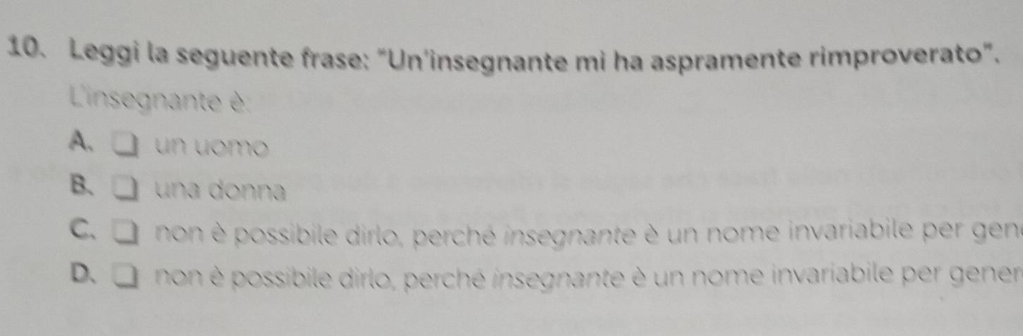 Leggi la seguente frase: “Un'insegnante mi ha aspramente rimproverato”.
L'insegnante è
A、 □ un uomo
B. □ una donna
C、 □ non possibile dirlo, perché insegnante è un nome invariabile per gen
D. or non è possibile dirlo, perché insegnante è un nome invariabile per gener