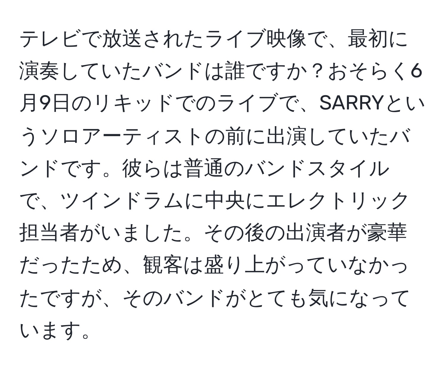 テレビで放送されたライブ映像で、最初に演奏していたバンドは誰ですか？おそらく6月9日のリキッドでのライブで、SARRYというソロアーティストの前に出演していたバンドです。彼らは普通のバンドスタイルで、ツインドラムに中央にエレクトリック担当者がいました。その後の出演者が豪華だったため、観客は盛り上がっていなかったですが、そのバンドがとても気になっています。