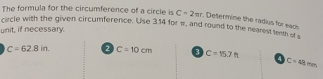 The formula for the circumference of a circle is C=2π r. Determine the radius for each 
circle with the given circumference. Use 3.14 for π, and round to the nearest tenth of s 
unit, if necessary.
C=62.8in. 2 C=10cm 3 C=15.7ft 4 C=48mm