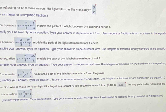 er reflecting off of all three mirrors, the light will cross the y-axis at y= 5/2 .. 
an integer or a simplified fraction.) 
e equation y=- 2/3 x+ 1/3  models the path of the light between the laser and mirror 1. 
nplify your answer. Type an equation. Type your answer in slope-intercept form. Use integers or fractions for any numbers in the equati 
equation y= 3/2 x+ 31/2  models the path of the light between mirrors 1 and 2. 
mplify your answer. Type an equation. Type your answer in slope-intercept form. Use integers or fractions for any numbers in the equation 
e equation y=- 2/3 x+ 40/3  models the path of the light between mirrors 2 and 3. 
Simplify your answer. Type an equation. Type your answer in slope-intercept form. Use integers or fractions for any numbers in the equation. 
The equation y= 3/2 x+ 5/2  models the path of the light between mirror 3 and the y-axis. 
(Simplify your answer. Type an equation. Type your answer in slope-intercept form. Use integers or fractions for any numbers in the equation.) 
c. One way to make the laser light hit a target in quadrant IV is to move the mirror 3 from (5,10) to (8,8). The only path that is different is the 
the equation y= 3/2 x-4
(Simplify your answer. Type an equation. Type your answer in slope-intercept form. Use integers or fractions for any numbers in the equation.)