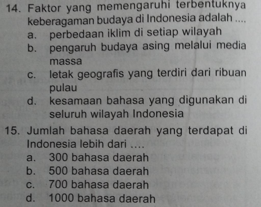 Faktor yang memengaruhi terbentuknya
keberagaman budaya di Indonesia adalah ....
a. perbedaan iklim di setiap wilayah
b. pengaruh budaya asing melalui media
massa
c. letak geografis yang terdiri dari ribuan
pulau
d. kesamaan bahasa yang digunakan di
seluruh wilayah Indonesia
15. Jumlah bahasa daerah yang terdapat di
Indonesia lebih dari ....
a. 300 bahasa daerah
b. 500 bahasa daerah
c. 700 bahasa daerah
d. 1000 bahasa daerah