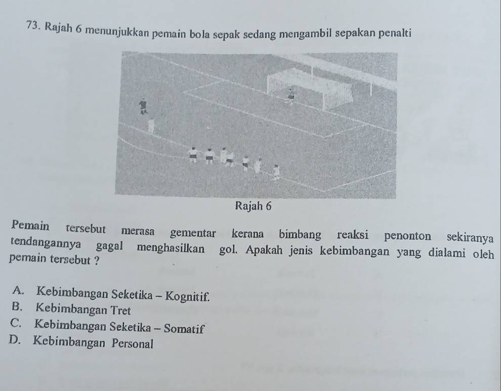 Rajah 6 menunjukkan pemain bola sepak sedang mengambil sepakan penalti
Pemain tersebut merasa gementar kerana bimbang reaksi penonton sekiranya
tendangannya gagal menghasilkan gol. Apakah jenis kebimbangan yang dialami oleh
pemain tersebut ?
A. Kebimbangan Seketika - Kognitif.
B. Kebimbangan Tret
C. Kebimbangan Seketika - Somatif
D. Kebimbangan Personal