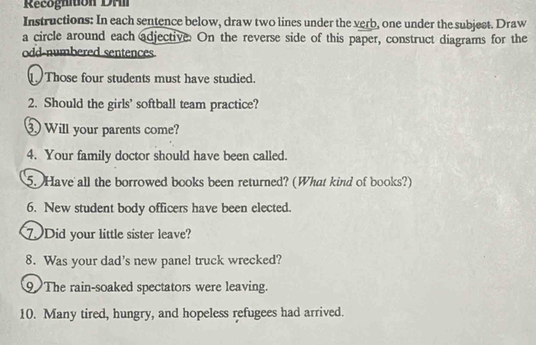 Recognition DAI 
Instructions: In each sentence below, draw two lines under the verb, one under the subjest. Draw 
a circle around each adjective. On the reverse side of this paper, construct diagrams for the 
odd numbered sentences 
Those four students must have studied. 
2. Should the girls' softball team practice? 
Will your parents come? 
4. Your family doctor should have been called. 
5. Have all the borrowed books been returned? (What kind of books?) 
6. New student body officers have been elected. 
7Did your little sister leave? 
8. Was your dad's new panel truck wrecked? 
9 The rain-soaked spectators were leaving. 
10. Many tired, hungry, and hopeless refugees had arrived.