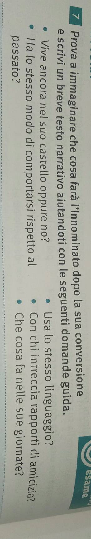 esame 
7 Prova a immaginare che cosa farà l’Innominato dopo la sua conversione 
e scrivi un breve testo narrativo aiutandoti con le seguenti domande guida. 
Vive ancora nel suo castello oppure no? Usa lo stesso linguaggio? 
Ha lo stesso modo di comportarsi rispetto al 
Con chi intreccia rapporti di amicizia? 
passato? 
Che cosa fa nelle sue giornate?
