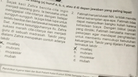 Sejak keci Zahra bercita-cita ingin
u sllang (x) huruf a, b, c, atau d di depan jawaban yang paling tepat!
menjadi seorang guru. la berusaha untuk
menggapai cita-citanya dengan belajar
2. Fatimah hanya lulusan MA. Ia tidak memilk
sungguh-sungguh. la juga tidak lupa untuk
bekal ketrampilan apa-apa. Fatimah tidak
dapat melanjutkan bangku kuliah karena
seialu berdoa dan bertawakal kepada Allah ketiadaan biaya. Dengan bekal ijazah
Swt.. Karena kesungguhannya itu, Zahra yang dimiliki, Fatimah berusaha mencari
sukses meraih cita-citanya dan menjadi pekerjaan agar mendapat penghasilan
guru di sebuah madrasah. Takdir yang untuk membantu mencukupi kebutuhan
dialami Zahra merupakan contoh adanya keluarganya. Takdir yang dijalani Fatimah
takdir termasuk takdir
muallaq
muallaq
b mubram
mubram c. muyassar
mubah
. muyassar d. mubah
Pendidikan Agama Islam dan Budi Pekerti Kelas 6 untuk SD/MI Semester Gen