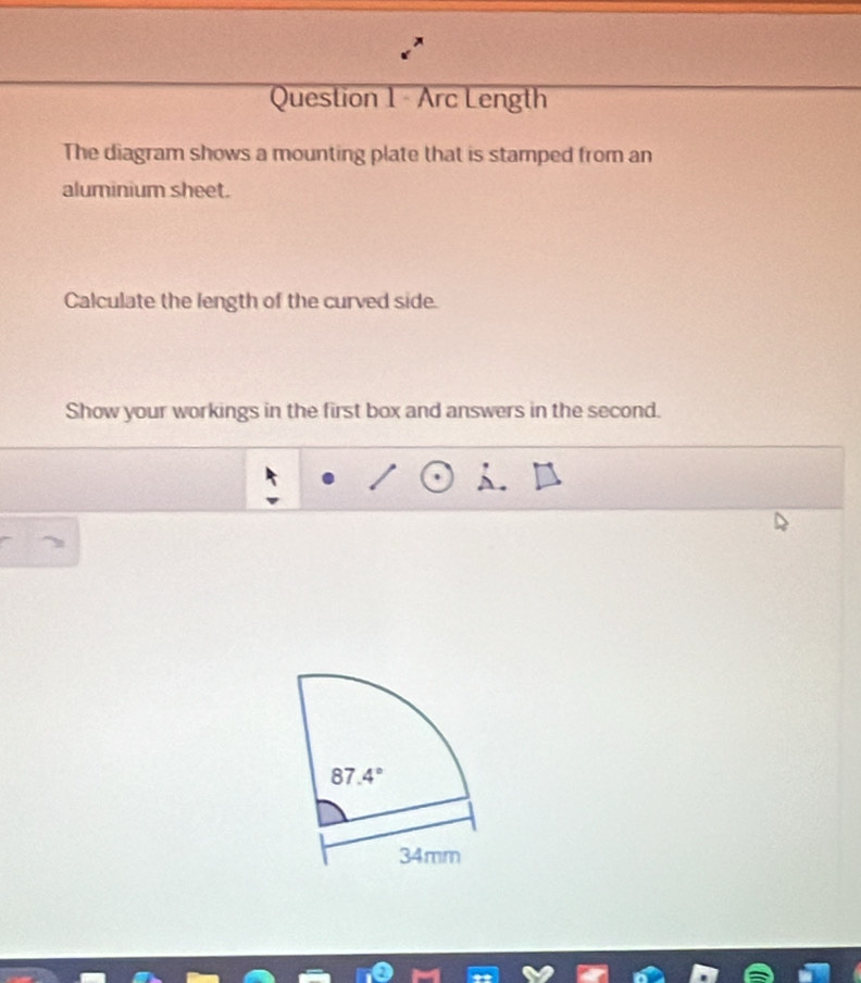 Arc Length
The diagram shows a mounting plate that is stamped from an
aluminium sheet.
Calculate the length of the curved side.
Show your workings in the first box and answers in the second.