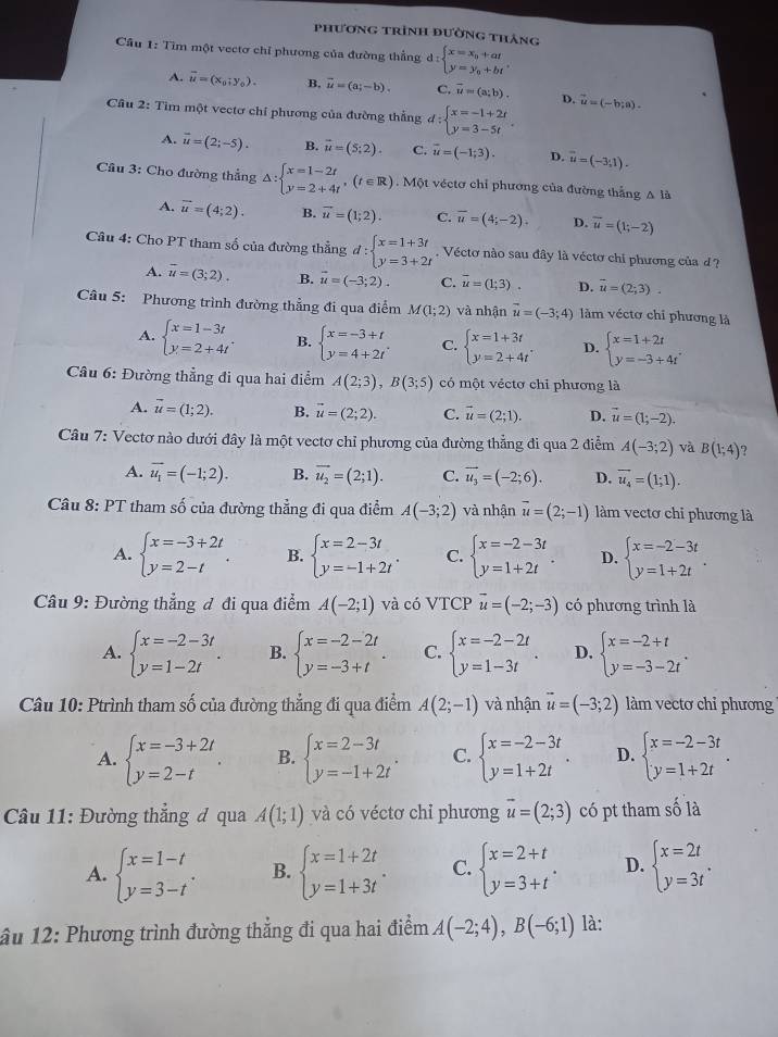 phương trình đường tháng
Cầu 1: Tìm một vectơ chỉ phương của đường thẳng d:beginarrayl x=x_0+at y=y_0+btendarray. .
A. vector u=(x_0;y_0). B. vector u=(a;-b). C. overline u=(a;b). D.
Câu 2: Tìm một vectơ chỉ phương của đường thẳng d:beginarrayl x=-1+2t y=3-5tendarray. . vector u=(-b;a).
A. vector u=(2;-5). B. vector u=(5;2). C. overline u=(-1;3). D. vector u=(-3,1).
Câu 3: Cho đường thẳng △ :beginarrayl x=1-2t y=2+4tendarray. ,(t∈ R). Một véctơ chỉ phương của đường thắng △ là
A. vector u=(4;2). B. vector u=(1;2). C. overline u=(4;-2). D. overline u=(1;-2)
Câu 4: Cho PT tham số của đường thẳng d:beginarrayl x=1+3t y=3+2tendarray. Véctơ nào sau đây là véctơ chi phương của d ?
A. overline u=(3;2). B. vector u=(-3;2). C. overline u=(1;3). D. overline u=(2;3).
Câu 5: Phương trình đường thẳng đi qua điểm M(1;2) và nhận vector u=(-3;4) làm véctơ chỉ phương là
A. beginarrayl x=1-3t y=2+4tendarray. . B. beginarrayl x=-3+t y=4+2tendarray. C. beginarrayl x=1+3t y=2+4tendarray. . D. beginarrayl x=1+2t y=-3+4tendarray.
* Câu 6: Đường thẳng đi qua hai điểm A(2;3),B(3;5) có một véctơ chi phương là
A. vector u=(1;2). B. vector u=(2;2). C. vector u=(2;1). D. vector u=(1;-2).
Câu 7: Vectơ nào dưới đây là một vectơ chỉ phương của đường thẳng đi qua 2 điểm A(-3;2) và B(1;4) 7
A. vector u_1=(-1;2). B. vector u_2=(2;1). C. vector u_3=(-2;6). D. vector u_4=(1;1).
Câu 8: PT tham số của đường thẳng đi qua điểm A(-3;2) và nhận vector u=(2;-1) làm vectơ chi phương là
A. beginarrayl x=-3+2t y=2-tendarray. . B. beginarrayl x=2-3t y=-1+2tendarray. . C. beginarrayl x=-2-3t y=1+2tendarray. . D. beginarrayl x=-2-3t y=1+2tendarray. .
Câu 9: Đường thẳng đ đi qua điểm A(-2;1) và có VTCP vector u=(-2;-3) có phương trình là
A. beginarrayl x=-2-3t y=1-2tendarray. . B. beginarrayl x=-2-2t y=-3+tendarray. . C. beginarrayl x=-2-2t y=1-3tendarray. . D. beginarrayl x=-2+t y=-3-2tendarray. .
Câu 10: Ptrình tham số của đường thẳng đi qua điểm A(2;-1) và nhận vector u=(-3;2) làm vectơ chỉ phương
A. beginarrayl x=-3+2t y=2-tendarray. . B. beginarrayl x=2-3t y=-1+2tendarray. . C. beginarrayl x=-2-3t y=1+2tendarray. . D. beginarrayl x=-2-3t y=1+2tendarray. .
* Câu 11: Đường thẳng đ qua A(1;1) và có véctơ chỉ phương vector u=(2;3) có pt tham số là
A. beginarrayl x=1-t y=3-tendarray. . B. beginarrayl x=1+2t y=1+3tendarray. . C. beginarrayl x=2+t y=3+tendarray. . D. beginarrayl x=2t y=3tendarray. .
âu 12: Phương trình đường thẳng đi qua hai điểm A(-2;4),B(-6;1) là: