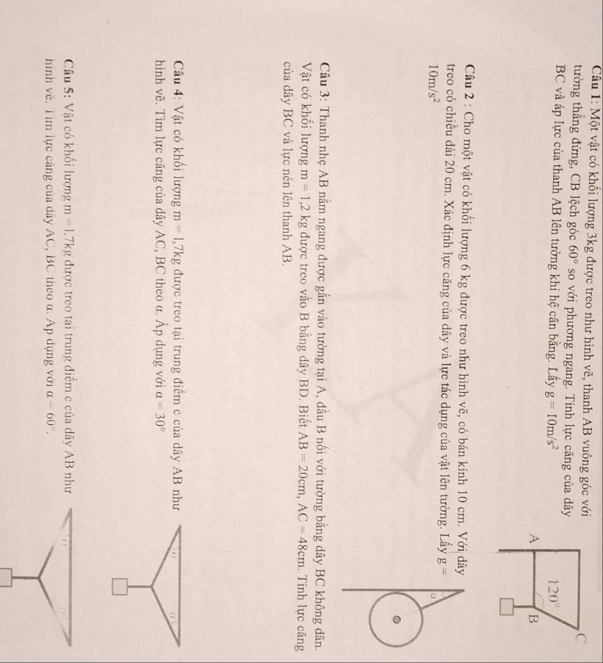 Cầu 1: Một vật có khối lượng 3kg được treo như hình vẽ, thanh AB vuông góc với 
tường thắng đứng, CB lệch góc 60° so với phương ngang. Tính lực căng của dây
BC và áp lực của thanh AB lên tường khi hệ cần bằng. Lấy g=10m/s^2
Câu 2 : Cho một vật có khối lượng 6 kg được treo như hình vẽ, có bán kính 10 cm. Với dây
treo có chiều dài 20 cm. Xác định lực căng của dây và lực tác dụng của vật lên tường. Lấy g=
10m/s^2
α
Câu 3: Thanh nhẹ AB nằm ngang được gắn vào tường tại A, đầu B nối với tường bằng dây BC không dãn.
Vật có khối lượng m=1,2kg được treo vằo B bằng dây BD. Biết AB=20cm,AC=48cm. Tính lực căng
của dây BC và lực nén lên thanh AB.
Câu 4: Vật có khối lượng m=1,7kg được treo tại trung điểm c của dây AB như (
hình vẽ. Tìm lực căng của dây AC, BC theo α. Áp dụng với a=30°
Câu 5: Vật có khối lượng m=1,7kg được treo tại trung điểm c của dây AB như
hình về. Tim lực căng của dây AC, BC theo α. Ap dụng với alpha =60°.