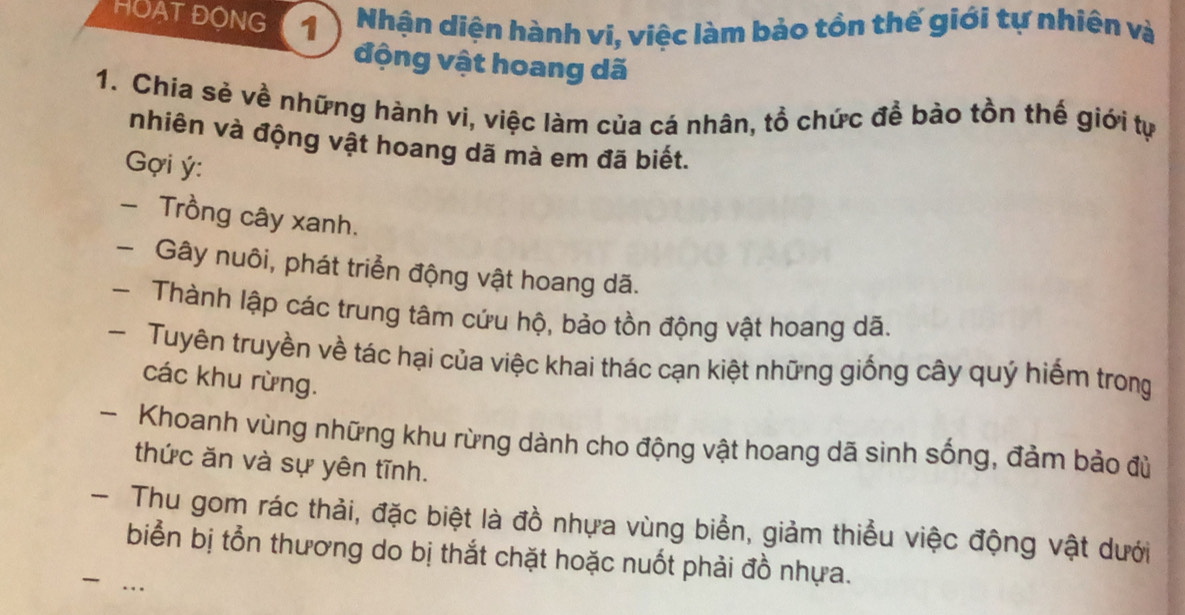 HOAT ĐONG 1 Nhận diện hành vi, việc làm bảo tồn thế giới tự nhiện và 
động vật hoang dã 
1. Chía sẻ về những hành vi, việc làm của cá nhân, tồ chức để bào tồn thế giới tự 
nhiên và động vật hoang dã mà em đã biết. 
Gợi ý : 
- Trồng cây xanh. 
- Gây nuôi, phát triển động vật hoang dã. 
- Thành lập các trung tâm cứu hộ, bảo tồn động vật hoang dã. 
- Tuyên truyền về tác hại của việc khai thác cạn kiệt những giống cây quý hiểm trong 
các khu rừng. 
- Khoanh vùng những khu rừng dành cho động vật hoang dã sinh sống, đảm bảo đù 
thức ăn và sự yên tĩnh. 
- Thu gom rác thải, đặc biệt là đồ nhựa vùng biển, giảm thiểu việc động vật dưới 
biển bị tổn thương do bị thắt chặt hoặc nuốt phải đồ nhựa. 
…