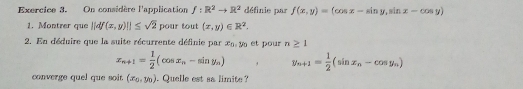 On considère l'application f:R^2to R^2 définie par f(x,y)=(cos x-sin y,sin x-cos y)
1. Montrer que ||df(x,y)||≤ sqrt(2) pour tout (x,y)∈ R^2. 
2. En déduire que la suite récurrente définie par x_0, y_0 et pour n≥ 1
x_n+1= 1/2 (cos x_n-sin y_n) y_n+1= 1/2 (sin x_n-cos y_n)
converge quel que soit. (x_0,y_0). Quelle est sa limite ?