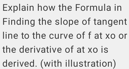 Explain how the Formula in 
Finding the slope of tangent 
line to the curve of f at xo or 
the derivative of at xo is 
derived. (with illustration)