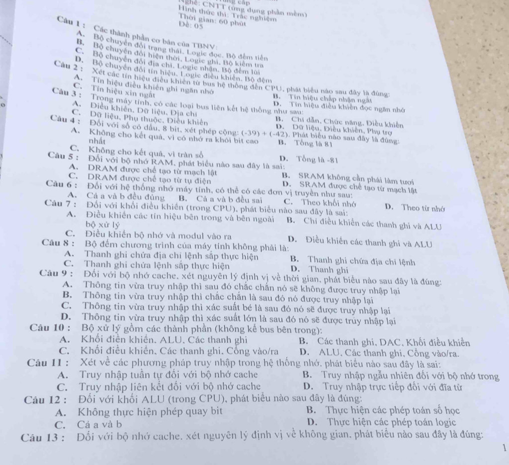 hê: CNTT (ứng dụng phần mềm)
Hình thức thị: Trắc nghiệm
Thời gian: 60 phūt
DĐè: 05
Câu 1 : Các thành phần cơ bản của TBNV:
A Bộ chuyển đổi trang thái. Logic đọc. Bộ đêm tiên
Bộ Bộ chuyển đối hiện thời, Logic ghi, Bộ kiểm tra
C. Bộ chuyển đổi địa chi, Logic nhận. Bộ đếm lùi
D. Bộ chuyển đổi tín hiệu, Logic điều khiến. Bộ đệm
Càu 2 : Xét các tín hiệu điều khiên từ bus hệ thống đến CPU, phát biểu nào sau đây là đúng:
A. Tín hiệu điều khiên ghí ngăn nhớ
C. Tin hiệu xin ngắt
B. Tín hiệu chấp nhận ngắt
Câu 3 : Trong máy tính, có các loại bus liên kết hệ thống như sau:
D. Tín hiệu điều khiên đọc ngăn nhớ
A. Điều khiên, Dữ liệu, Dịa chí
o B. Chí dẫn, Chức năng, Điều khiến
C. Dữ liệu, Phụ thuộc, Diều khiên D. Dữ liệu, Điều khiên, Phụ trợ
Câu 4 : Đối với số có dầu, 8 bit, xét phép cộng: (-39)+(-42) 0. Phát biểu nào sau đây là đúng:
A. Không cho kết quả, vì có nhớ ra khỏi bit cao B. Tổng là 81
nhất
C. Không cho kết quả, vì tràn số D. Tổng là -81
Câu 5: Đối với bộ nhớ RAM, phát biểu nào sau đây là sai:
A. DRAM được chế tạo từ mạch lật B. SRAM không cần phái làm tươi
C. DRAM được chế tạo từ tụ điện D. SRAM được chế tạo từ mạch lật
Câu 6 : Đối với hệ thống nhớ máy tính, có thể có các đơn vị truyền như sau:
A. Cá a và b đều đủng B. Cả a và b đều sai C. Theo khối nhớ D. Theo từ nhớ
Câu 7 : Đối với khối điều khiến (trong CPU), phát biểu nào sau đây là sai:
A. Điều khiến các tín hiệu bên trong và bên ngoài B. Chi điều khiền các thanh ghi và ALU
bộ xử lý
C. Điều khiển bộ nhớ và modul vào ra D. Điều khiến các thanh ghi và ALU
Câu 8 : Bộ đếm chương trình của máy tính không phải là:
A. Thanh ghi chứa địa chỉ lệnh sắp thực hiện B. Thanh ghi chứa địa chỉ lệnh
C. Thanh ghi chứa lệnh sắp thực hiện D. Thanh ghi
Câu 9 : Đối với bộ nhớ cache, xét nguyên lý định vị về thời gian, phát biểu nào sau đây là đúng:
A. Thông tin vừa truy nhập thì sau đó chắc chấn nó sẽ không được truy nhập lại
B. Thông tin vừa truy nhập thì chắc chẵn là sau đó nó được truy nhập lại
C. Thông tin vừa truy nhập thì xác suất bé là sau đó nó sẽ được truy nhập lại
D. Thông tin vừa truy nhập thì xác suất lớn là sau đó nó sẽ được trúy nhập lại
Câu 10 : Bộ xử lý gồm các thành phần (không kể bus bên trong):
A. Khối điển khiến. ALU. Các thanh ghi B. Các thanh ghi, DAC, Khối điều khiển
C. Khối điều khiển. Các thanh ghi. Cống vào/ra D. ALU, Các thanh ghi, Cổng vào/ra.
Câu 11 : Xét về các phương pháp truy nhập trong hệ thống nhớ. phát biểu nào sau đây là sai:
A. Truy nhập tuần tự đối với bộ nhớ cache B. Truy nhập ngẫu nhiên đối với bộ nhớ trong
C. Truy nhập liên kết đối với bộ nhớ cache D. Truy nhập trực tiếp đối với đĩa từ
Câu 12 : Đối với khối ALU (trong CPU), phát biểu nào sau đây là đúng:
A. Không thực hiện phép quay bit B. Thực hiện các phép toán số học
C. Cá a và b D. Thực hiện các phép toán logic
Câu 13 : Đối với bộ nhớ cache, xét nguyên lý định vị về không gian, phát biểu nào sau đây là đúng:
1